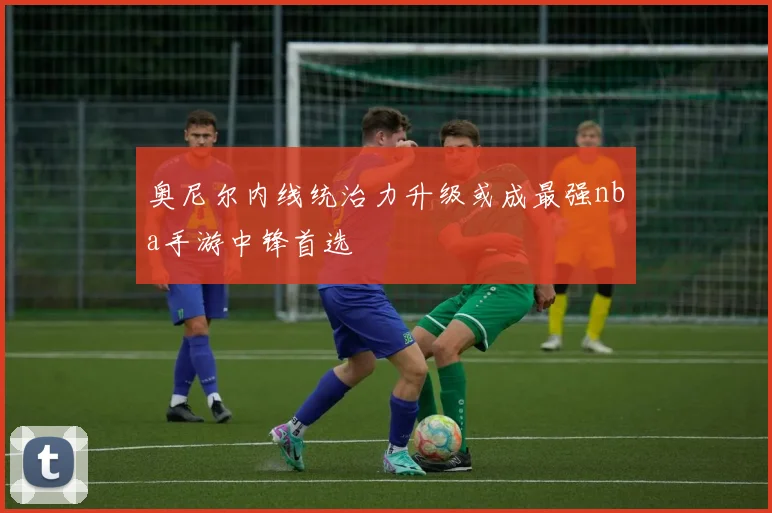 奥尼尔内线统治力升级或成最强nba手游中锋首选