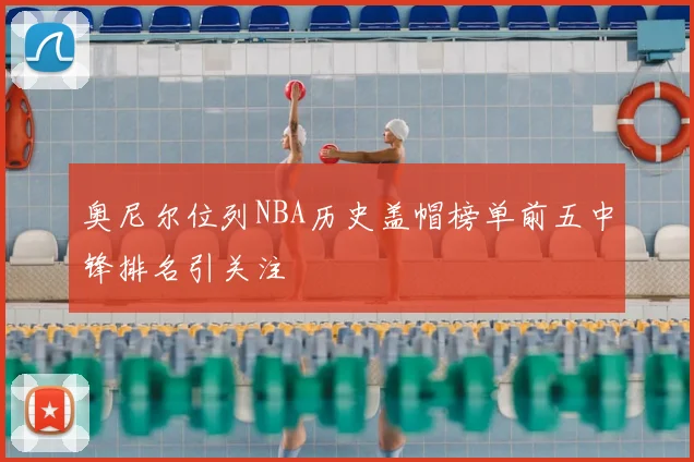 奥尼尔位列NBA历史盖帽榜单前五中锋排名引关注