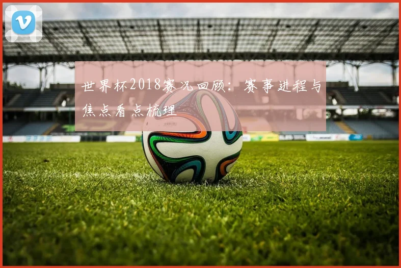 世界杯2018赛况回顾:赛事进程与焦点看点梳理