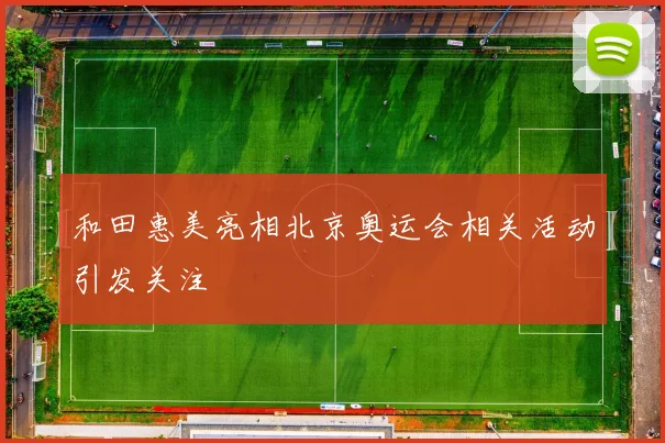 和田惠美亮相北京奥运会相关活动引发关注