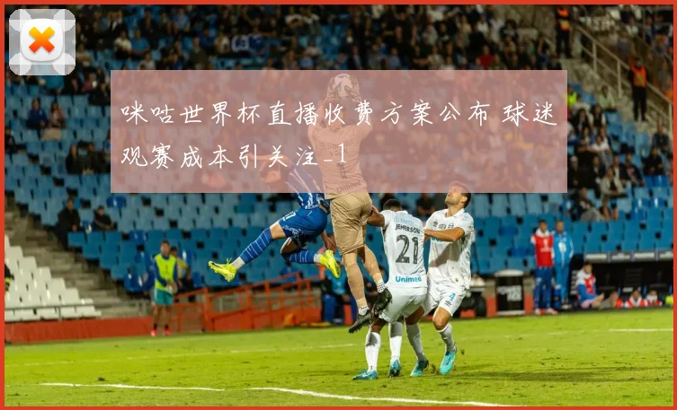 咪咕世界杯直播收费方案公布 球迷观赛成本引关注_1