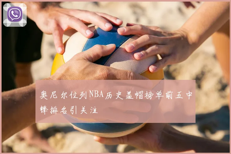 奥尼尔位列NBA历史盖帽榜单前五中锋排名引关注