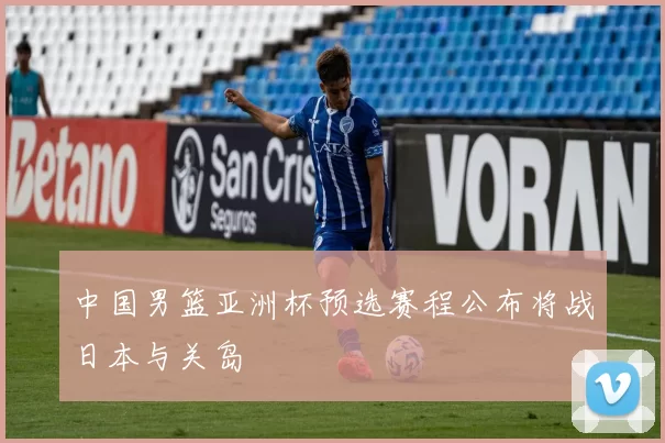 中国男篮亚洲杯预选赛程公布将战日本与关岛