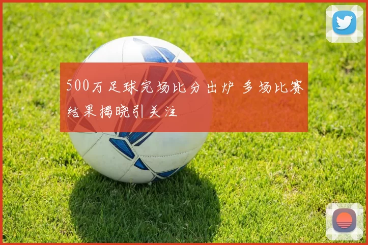 500万足球完场比分出炉 多场比赛结果揭晓引关注