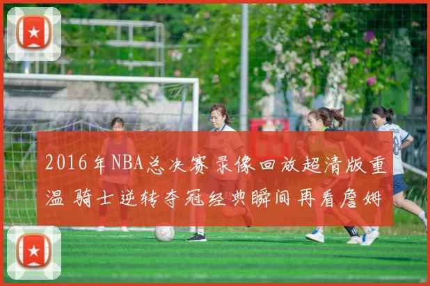 2016年NBA总决赛录像回放超清版重温 骑士逆转夺冠经典瞬间再看詹姆斯封神表现