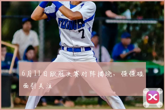 6月11日欧冠决赛对阵揭晓，强强碰面引关注