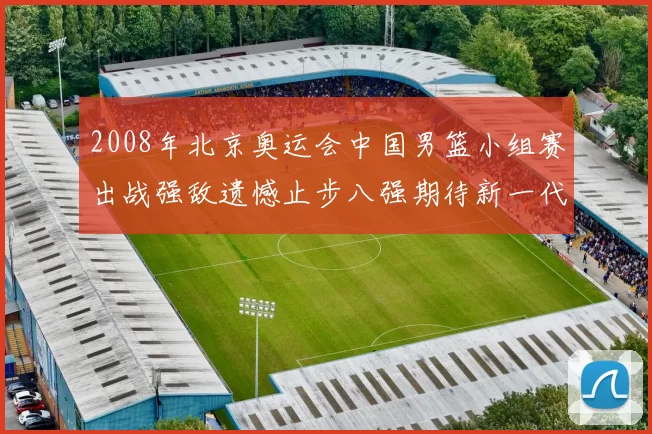 2008年北京奥运会中国男篮小组赛出战强敌遗憾止步八强期待新一代崛起