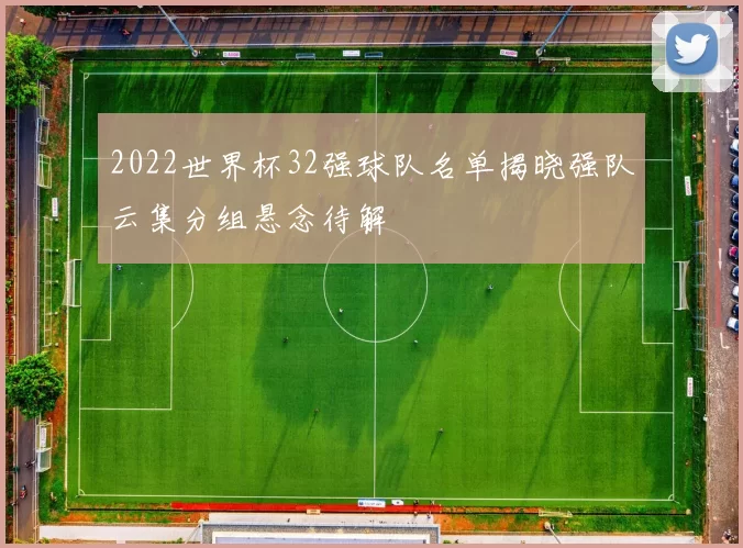 2022世界杯32强球队名单揭晓强队云集分组悬念待解