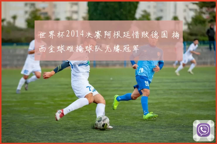 世界杯2014决赛阿根廷惜败德国 梅西金球难掩球队无缘冠军