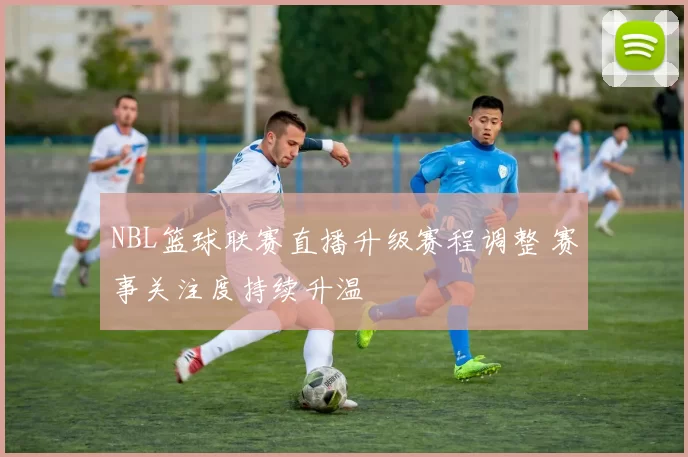 NBL篮球联赛直播升级赛程调整 赛事关注度持续升温
