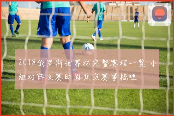 2018俄罗斯世界杯完整赛程一览 小组对阵决赛时间焦点赛事梳理