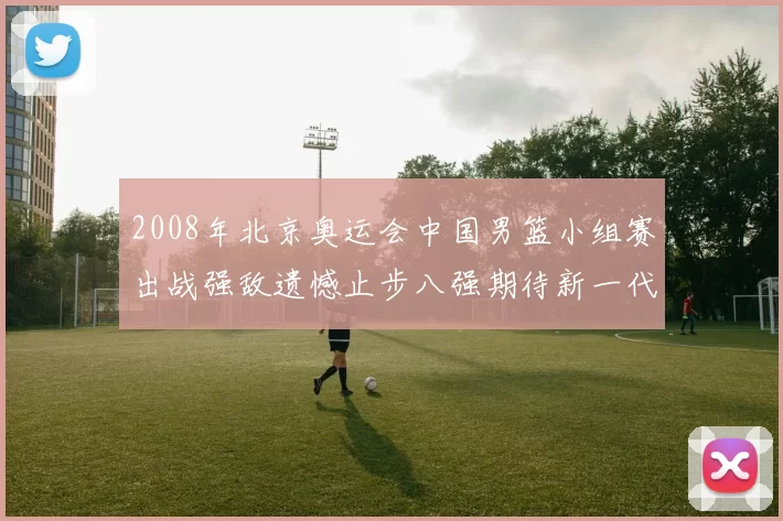 2008年北京奥运会中国男篮小组赛出战强敌遗憾止步八强期待新一代崛起