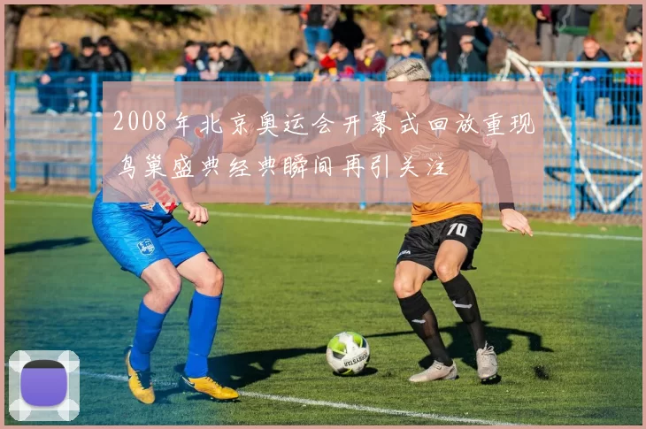 2008年北京奥运会开幕式回放重现鸟巢盛典经典瞬间再引关注