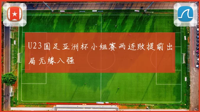U23国足亚洲杯小组赛两连败提前出局无缘八强