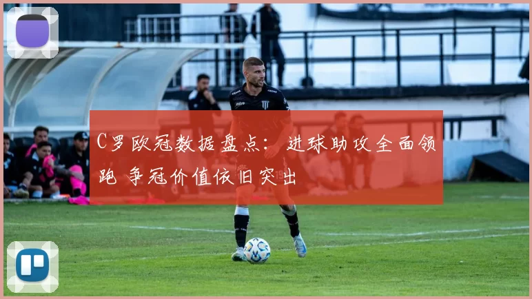 C罗欧冠数据盘点:进球助攻全面领跑 争冠价值依旧突出