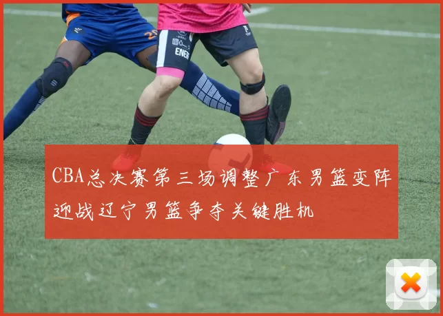 CBA总决赛第三场调整广东男篮变阵迎战辽宁男篮争夺关键胜机