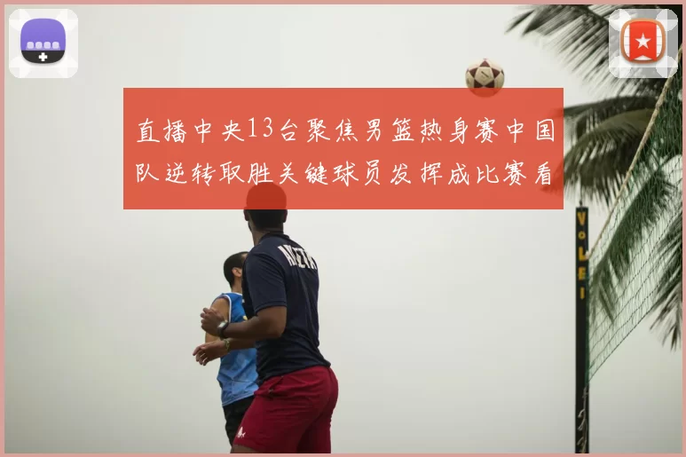 直播中央13台聚焦男篮热身赛中国队逆转取胜关键球员发挥成比赛看点