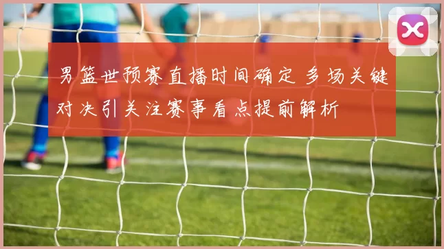 男篮世预赛直播时间确定 多场关键对决引关注赛事看点提前解析