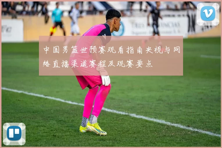 中国男篮世预赛观看指南央视与网络直播渠道赛程及观赛要点