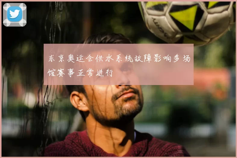东京奥运会供水系统故障影响多场馆赛事正常进行