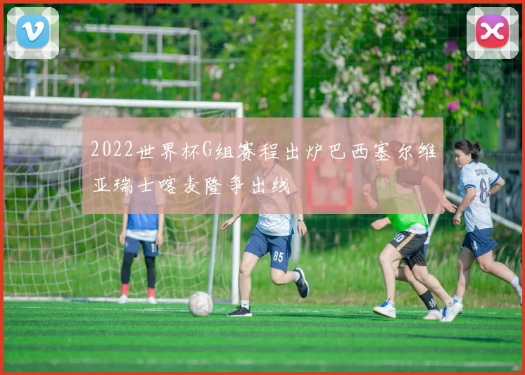 2022世界杯G组赛程出炉巴西塞尔维亚瑞士喀麦隆争出线