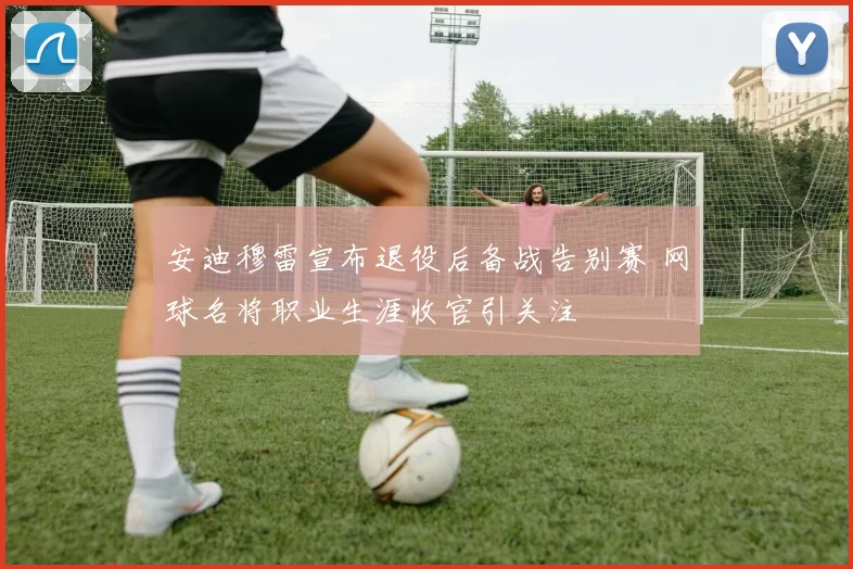 安迪穆雷宣布退役后备战告别赛 网球名将职业生涯收官引关注