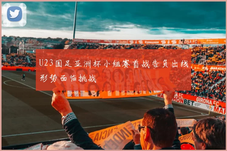 U23国足亚洲杯小组赛首战告负出线形势面临挑战