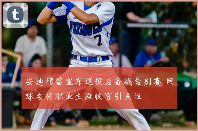 安迪穆雷宣布退役后备战告别赛 网球名将职业生涯收官引关注