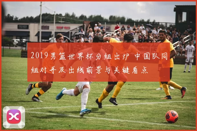 2019男篮世界杯分组出炉 中国队同组对手及出线前景与关键看点