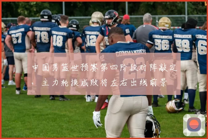 中国男篮世预赛第四阶段对阵敲定，主力轮换成败将左右出线前景