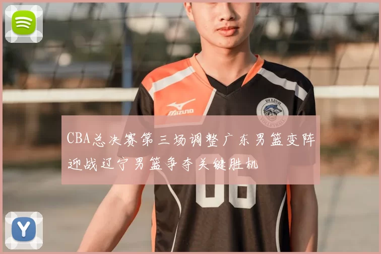 CBA总决赛第三场调整广东男篮变阵迎战辽宁男篮争夺关键胜机