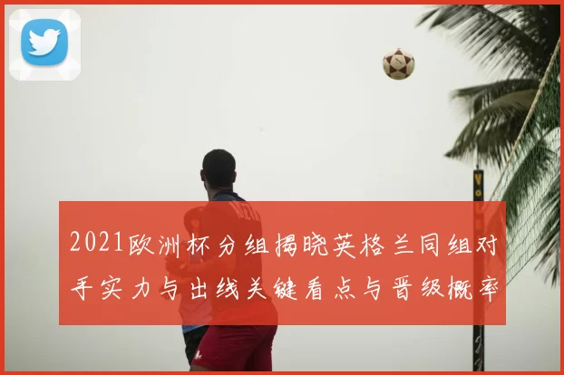2021欧洲杯分组揭晓英格兰同组对手实力与出线关键看点与晋级概率