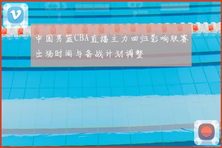 中国男篮CBA直播主力回归影响联赛出场时间与备战计划调整