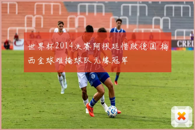 世界杯2014决赛阿根廷惜败德国 梅西金球难掩球队无缘冠军
