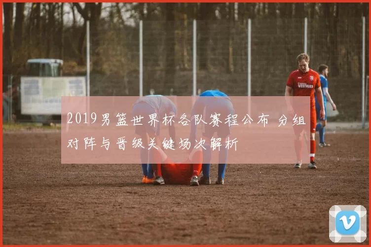 2019男篮世界杯各队赛程公布 分组对阵与晋级关键场次解析