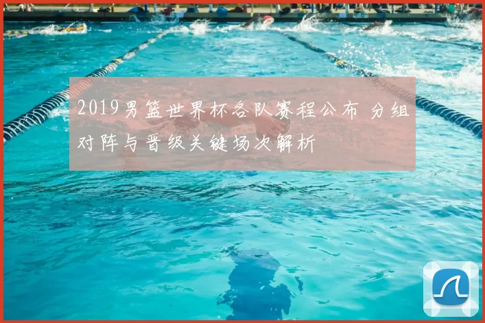 2019男篮世界杯各队赛程公布 分组对阵与晋级关键场次解析