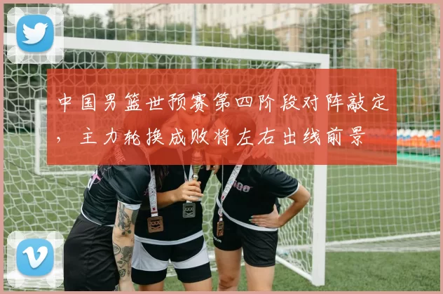 中国男篮世预赛第四阶段对阵敲定，主力轮换成败将左右出线前景
