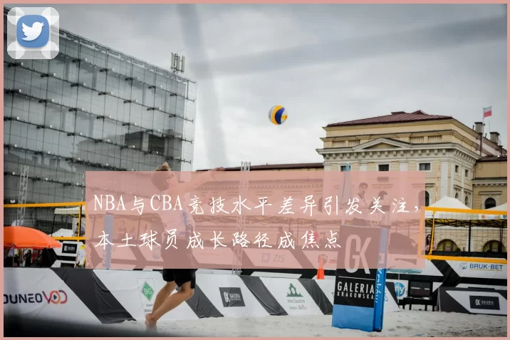 NBA与CBA竞技水平差异引发关注，本土球员成长路径成焦点
