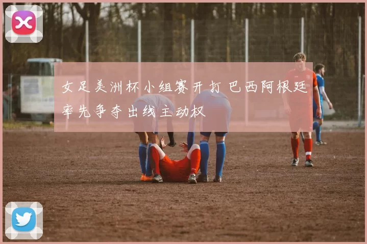 女足美洲杯小组赛开打 巴西阿根廷率先争夺出线主动权