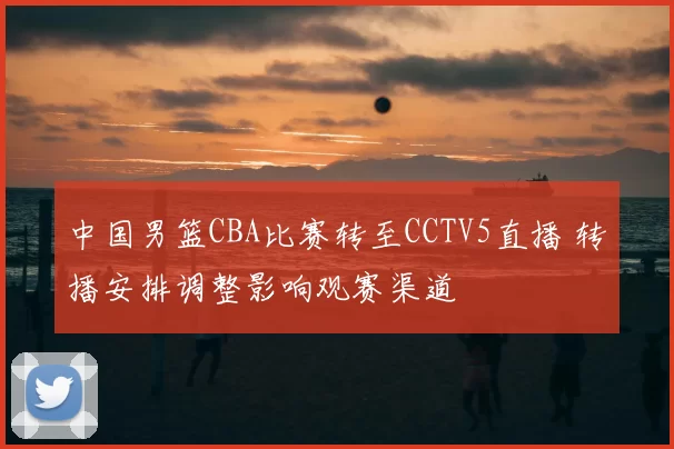 中国男篮CBA比赛转至CCTV5直播 转播安排调整影响观赛渠道