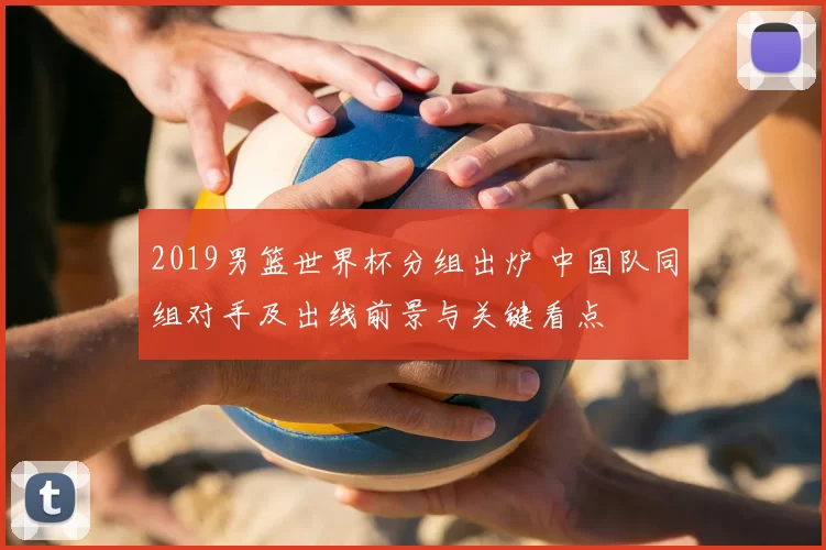 2019男篮世界杯分组出炉 中国队同组对手及出线前景与关键看点