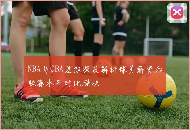 NBA与CBA差距深度解析球员薪资和联赛水平对比现状