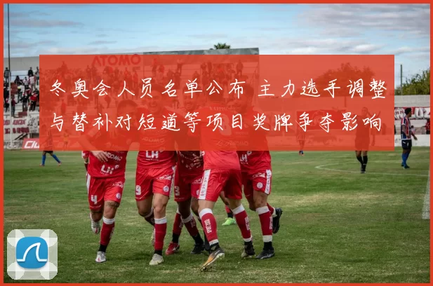 冬奥会人员名单公布 主力选手调整与替补对短道等项目奖牌争夺影响
