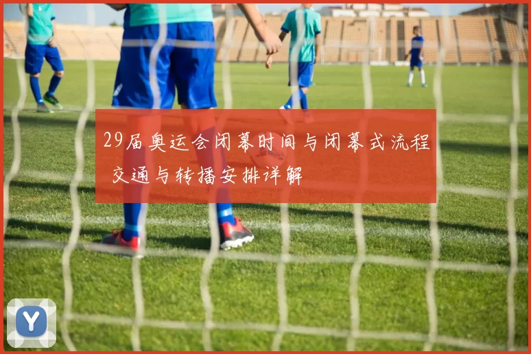 29届奥运会闭幕时间与闭幕式流程 交通与转播安排详解