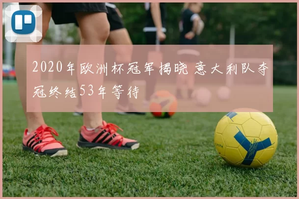 2020年欧洲杯冠军揭晓 意大利队夺冠终结53年等待